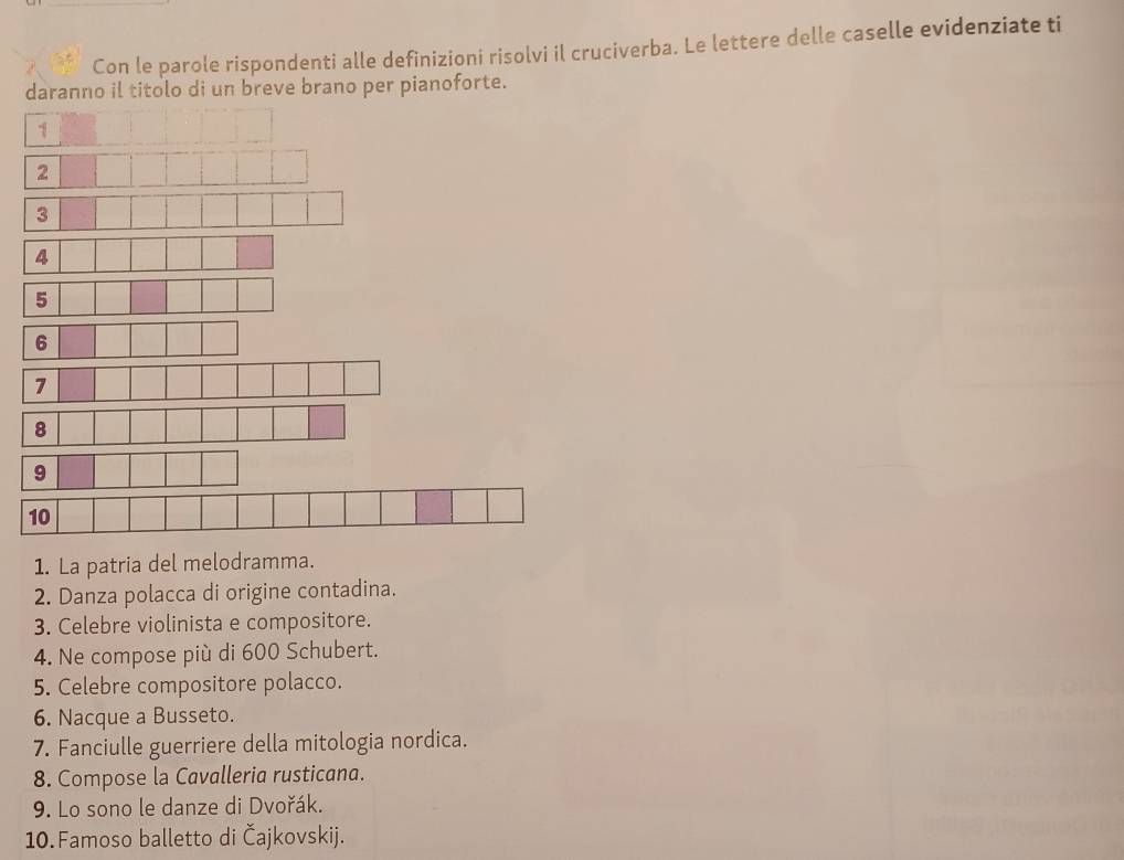 Con le parole rispondenti alle definizioni risolvi il cruciverba. Le lettere delle caselle evidenziate ti 
daranno il titolo di un breve brano per pianoforte. 
1 
2 
3 
7 
9 
1. La patria del melodramma. 
2. Danza polacca di origine contadina. 
3. Celebre violinista e compositore. 
4. Ne compose più di 600 Schubert. 
5. Celebre compositore polacco. 
6. Nacque a Busseto. 
7. Fanciulle guerriere della mitologia nordica. 
8. Compose la Cavalleria rusticana. 
9. Lo sono le danze di Dvořák. 
10. Famoso balletto di Čajkovskij.