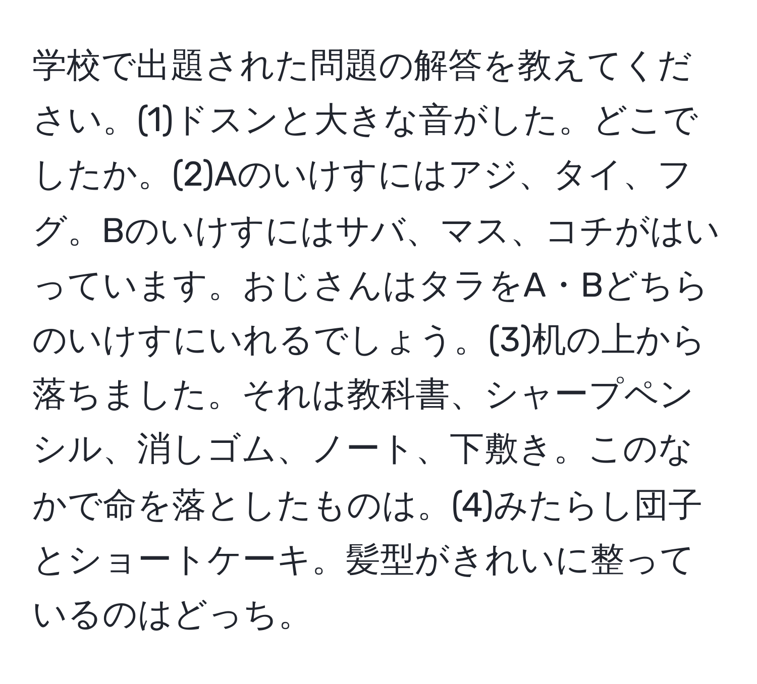 学校で出題された問題の解答を教えてください。(1)ドスンと大きな音がした。どこでしたか。(2)Aのいけすにはアジ、タイ、フグ。Bのいけすにはサバ、マス、コチがはいっています。おじさんはタラをA・Bどちらのいけすにいれるでしょう。(3)机の上から落ちました。それは教科書、シャープペンシル、消しゴム、ノート、下敷き。このなかで命を落としたものは。(4)みたらし団子とショートケーキ。髪型がきれいに整っているのはどっち。