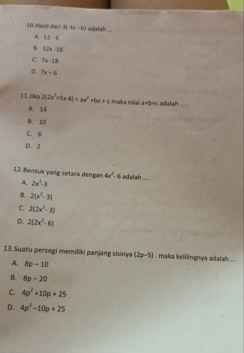 Hasil dari 3(4x-6) adalah ...
A. 12-6
B. 12x-18
C. 7x-18
D. 7x-6
11.Jika 2(2x^2+5* 4)=ax^2+bx+c maka nilai a+b+c adalah ... .
A. 14
B. 10
C. 6
D. 2
12. Bentuk yang setara dengan 4x^2-6 adalah ...
A. 2x^2-3
B. 2(x^2-3)
C. 2(2x^2-3)
D. 2(2x^2-6)
13.Suatu persegi memiliki panjang sisinya (2p-5). maka kelilingnya adalah....
A. 8p-10
B. 8p-20
C. 4p^2+10p+25
D. 4p^2-10p+25