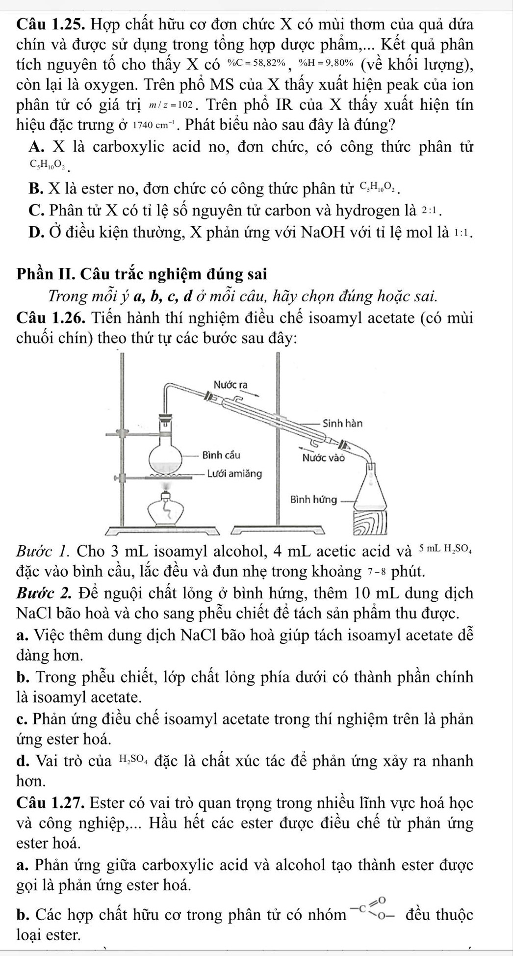 Hợp chất hữu cơ đơn chức X có mùi thơm của quả dứa
chín và được sử dụng trong tổng hợp dược phẩm,... Kết quả phân
tích nguyên tố cho thấy X có % C=58,82% ,% H=9,80% (Vhat e khối lượng),
còn lại là oxygen. Trên phổ MS của X thấy xuất hiện peak của ion
phân tử có giá trị m/z=102. Trên phổ IR của X thấy xuất hiện tín
hiệu đặc trưng ở 1740cm^(-1). Phát biểu nào sau đây là đúng?
A. X là carboxylic acid no, đơn chức, có công thức phân tử
C _5H_10O_2.
B. X là ester no, đơn chức có công thức phân tử C_5H_10O_2.
C. Phân tử X có tỉ lệ số nguyên tử carbon và hydrogen là 2:1.
D. Ở điều kiện thường, X phản ứng với NaOH với tỉ lệ mol là 1:1.
Phần II. Câu trắc nghiệm đúng sai
Trong mỗi ý a, b, c, d ở mỗi câu, hãy chọn đúng hoặc sai.
Câu 1.26. Tiến hành thí nghiệm điều chế isoamyl acetate (có mùi
chuối chín) theo thứ tự các bước sau đây:
Bước 1. Cho 3 mL isoamyl alcohol, 4 mL acetic acid và 5mL н₂SO₄
đặc vào bình cầu, lắc đều và đun nhẹ trong khoảng 7-8 phút.
Bước 2. Để nguội chất lỏng ở bình hứng, thêm 10 mL dung dịch
NaCl bão hoà và cho sang phễu chiết để tách sản phẩm thu được.
a. Việc thêm dung dịch NaCl bão hoà giúp tách isoamyl acetate dễ
dàng hơn.
b. Trong phễu chiết, lớp chất lỏng phía dưới có thành phần chính
là isoamyl acetate.
c. Phản ứng điều chế isoamyl acetate trong thí nghiệm trên là phản
ứng ester hoá.
d. Vai trò của म.so₄ đặc là chất xúc tác để phản ứng xảy ra nhanh
hơn.
Câu 1.27. Ester có vai trò quan trọng trong nhiều lĩnh vực hoá học
và công nghiệp,... Hầu hết các ester được điều chế từ phản ứng
ester hoá.
a. Phản ứng giữa carboxylic acid và alcohol tạo thành ester được
gọi là phản ứng ester hoá.
b. Các hợp chất hữu cơ trong phân tử có nhóm -C , đều thuộc
loại ester.