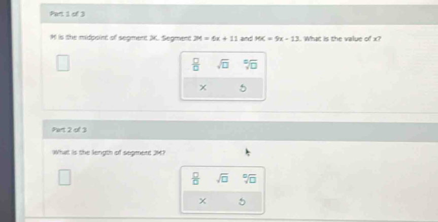 M is the midpoint of segment K. Segment 2M=6x+11 and MK=9x-13 What is the value of x?
 □ /□   sqrt(□ ) sqrt[□](□ )
x 5
Part 2 of 3
What is the length of segment JM?
□
 □ /□   sqrt(□ ) sqrt[□](□ )
x 5