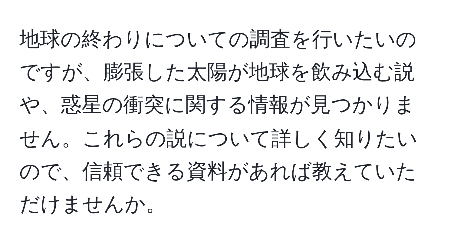 地球の終わりについての調査を行いたいのですが、膨張した太陽が地球を飲み込む説や、惑星の衝突に関する情報が見つかりません。これらの説について詳しく知りたいので、信頼できる資料があれば教えていただけませんか。