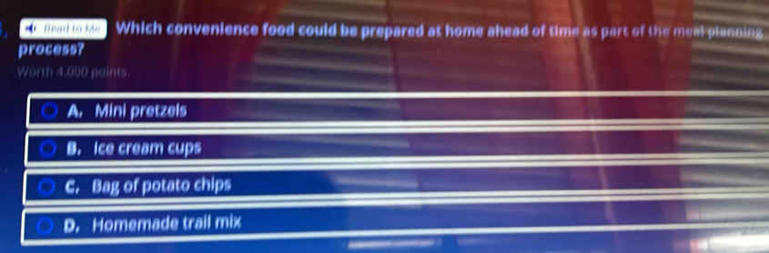 sh lo o ke Which convenience food could be prepared at home ahead of time as part of the meal planning
process?
Worth 4,000 points.
A. Mini pretzels
B. Ice cream cups
C. Bag of potato chips
D. Homemade trail mix