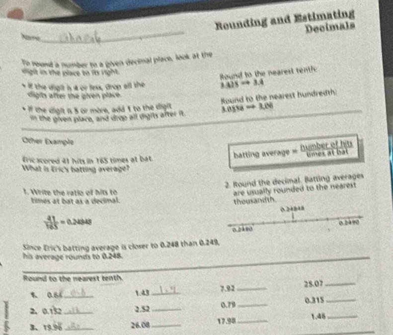 Rounding and Estimating 
_ 
Decimals 
Name 
To round a number to a given decimal place, look at the 
sight in the place to its right. 
Round to the nearest tentl 
if the dight is 4 or less, drop all the 3.428to 3.4
digits after the given place. 
Round to the nearest hundredth: 
* If the digit is 8 or more, add 1 to the digit 3.0558. to 3,0
in the given place, and drop all dights after it. 
Other Example 
Éric scored 41 hits in 165 times at bat. 
What is Eric's batting average? 
2. Round the decimal. Batting averages 
1. Write the ratio of hits to 
are usually rounded to the nearest. 
times at bat as a decinal. thousandth.
 41/105 =0.24948
Since Eric's batting average is closer to 0.248 than 0.249, 
his average rounds to 0.248. 
_ 
Round to the nearest tenth.
0.6% _ 1.43 _ 7.92 _ 28.07 _
0.315 _ 
2、 0.132 _ 2.52 _ 0.79 _ 
_ 
3、 19.96 _ 26.08 _ 17.98 _ 1.46 _