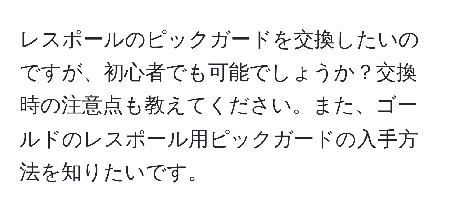 レスポールのピックガードを交換したいのですが、初心者でも可能でしょうか？交換時の注意点も教えてください。また、ゴールドのレスポール用ピックガードの入手方法を知りたいです。