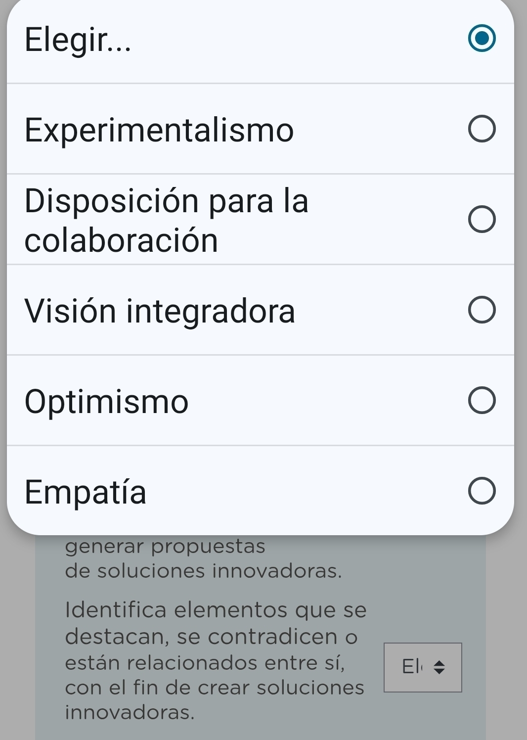 Elegir...
Experimentalismo
Disposición para la
colaboración
Visión integradora
Optimismo
Empatía
generar propuestas
de soluciones innovadoras.
Identifica elementos que se
destacan, se contradicen o
están relacionados entre sí, El 
con el fin de crear soluciones
innovadoras.