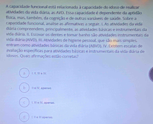 A capacidade funcional está relacionada à capacidade do idoso de realizar
atividades da vida diária, as AVD. Essa capacidade é dependente da aptidão
física, mas, tambêm, da cognição e de outras variáveis de saúde. Sobre a
capacidade funcional, analise as afirmativas a seguir. I. As atividades da vida
diária compreendem, principalmente, as atividades básicas e instrumentais da
vida diária. II. Escovar os dentes e tomar banho são atividades instrumentais da
vida diária (AIVD). III. Atividades de higiene pessoal, que são mais simples,
entram como atividades básicas da vida diária (ABVD). IV. Existem escalas de
avaliação específicas para atividades básicas e instrumentais da vida diária de
idosos. Quais afirmações estão corretas?
a I, II, II eⅣV.
b) Il e IV, apenas.
c ) I, III e IV, apenas.
d)I, ll e IlI apenas.