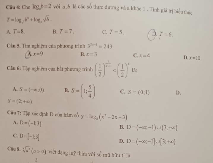 Cho log _ab=2 với a, b là các số thực dương và a khác 1 . Tính giá trị biểu thức
T=log _a^2b^6+log _asqrt(b).
A. T=8. B. T=7. C. T=5. D. T=6. 
Câu 5. Tìm nghiệm của phương trình 3^(2x-1)=243
A. x=9 B. x=3 C. x=4
D. x=10
Câu 6: Tập nghiệm của bất phương trình ( 1/2 )^ 1/x-1  là:
A. S=(-∈fty ;0) B. S=(1; 5/4 ) C. S=(0;1) D.
S=(2;+∈fty )
Câu 7: Tập xác định D của hàm số y=log _2(x^2-2x-3)
A. D=(-1;3)
B. D=(-∈fty ;-1)∪ (3;+∈fty )
C. D=[-1;3]
D. D=(-∈fty ;-1]∪ [3;+∈fty )
Câu 8. sqrt[4](a^5)(a>0) viết dạng luỹ thừa với số mũ hữu tỉ là
5