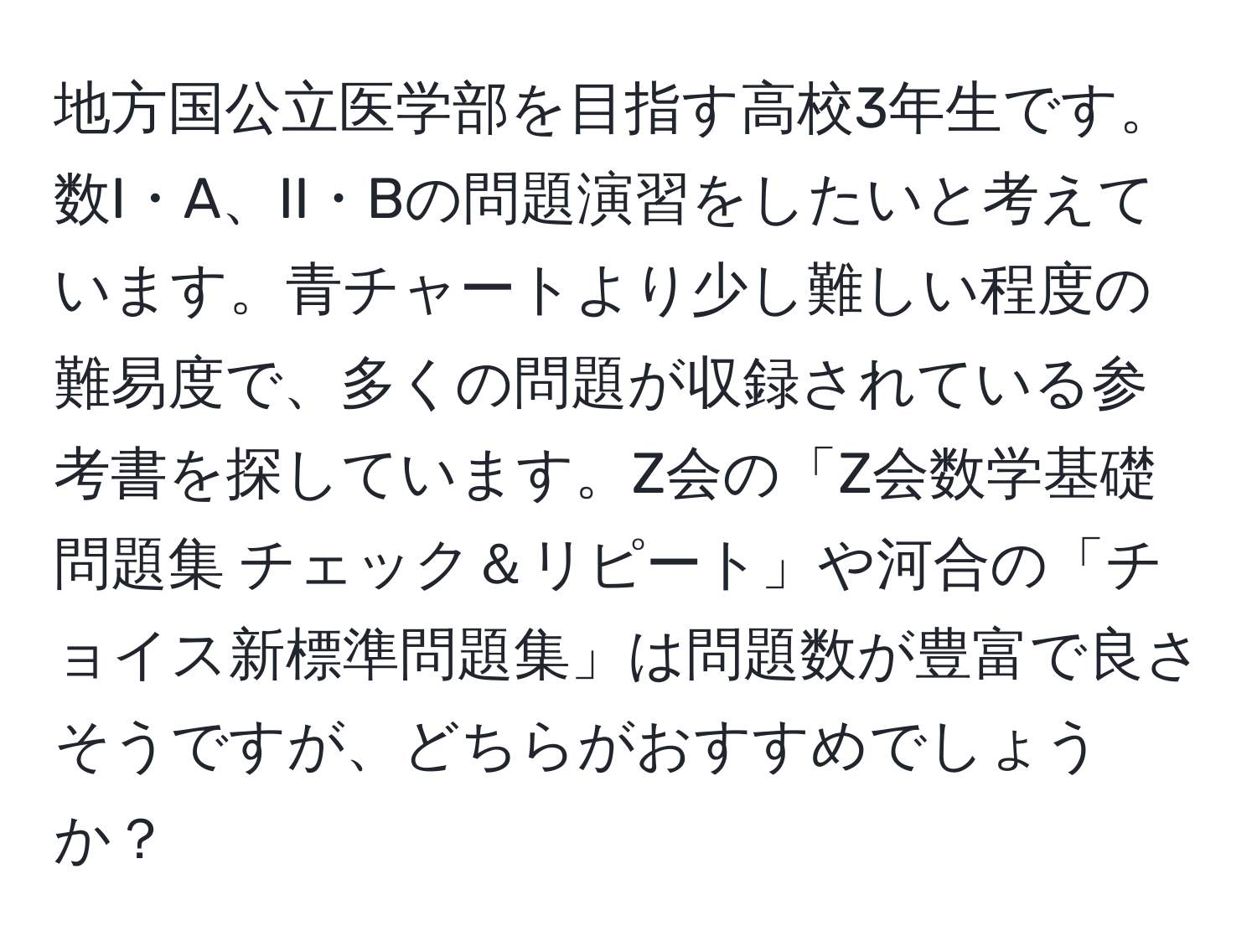 地方国公立医学部を目指す高校3年生です。数I・A、II・Bの問題演習をしたいと考えています。青チャートより少し難しい程度の難易度で、多くの問題が収録されている参考書を探しています。Z会の「Z会数学基礎問題集 チェック＆リピート」や河合の「チョイス新標準問題集」は問題数が豊富で良さそうですが、どちらがおすすめでしょうか？