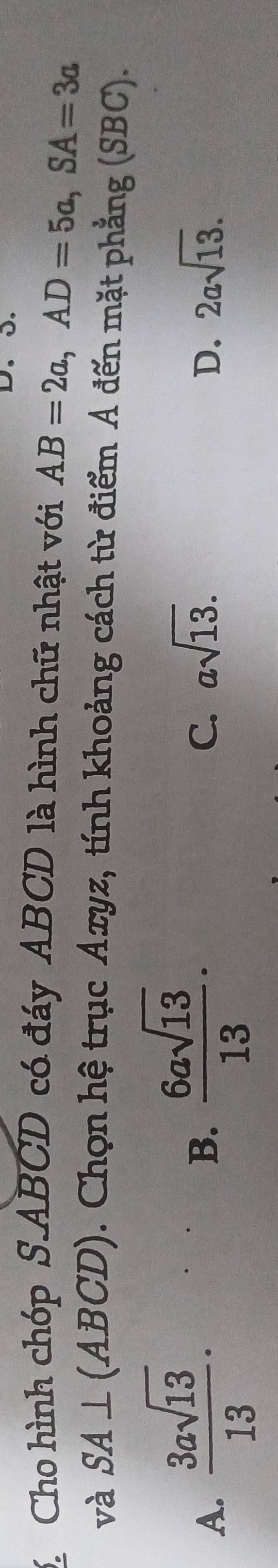 Cho hình chóp S. ABCD có đáy ABCD là hình chữ nhật với AB=2a, AD=5a, SA=3a
và SA⊥ (ABCD). Chọn hệ trục Axyz, tính khoảng cách từ điểm Á đến mặt phẳng (SBC).
A.  3asqrt(13)/13 ·
B.  6asqrt(13)/13 .
C. asqrt(13). D. 2asqrt(13).