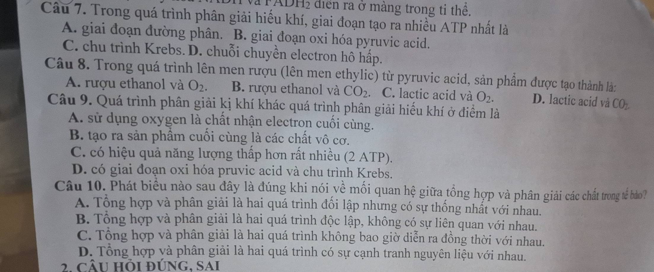 Và PADH2 diễn ra ở màng trong tỉ thể.
Câu 7. Trong quá trình phân giải hiếu khí, giai đoạn tạo ra nhiều ATP nhất là
A. giai đoạn đường phân. B. giai đoạn oxi hóa pyruvic acid.
C. chu trình Krebs. D. chuỗi chuyền electron hô hấp.
Câu 8. Trong quá trình lên men rượu (lên men ethylic) từ pyruvic acid, sản phẩm được tạo thành là:
A. rượu ethanol và O_2. B. rượu ethanol và CO_2. C. lactic acid và O_2.
D. lactic acid và CO_2. 
Câu 9. Quá trình phân giải kị khí khác quá trình phân giải hiểu khí ở điểm là
A. sử dụng oxygen là chất nhận electron cuối cùng.
B. tạo ra sản phẩm cuối cùng là các chất vô cơ.
C. có hiệu quả năng lượng thấp hơn rất nhiều (2 ATP).
D. có giai đoạn oxi hóa pruvic acid và chu trình Krebs.
Câu 10. Phát biểu nào sau đây là đúng khi nói về mối quan hệ giữa tổng hợp và phân giải các chất trong tế bảo?
A. Tổng hợp và phân giải là hai quá trình đối lập nhưng có sự thống nhất với nhau.
B. Tổng hợp và phân giải là hai quá trình độc lập, không có sự liên quan với nhau.
C. Tổng hợp và phân giải là hai quá trình không bao giờ diễn ra đồng thời với nhau.
D. Tổng hợp và phân giải là hai quá trình có sự cạnh tranh nguyên liệu với nhau.
2. CÂU Hỗi đÚNG, SAi