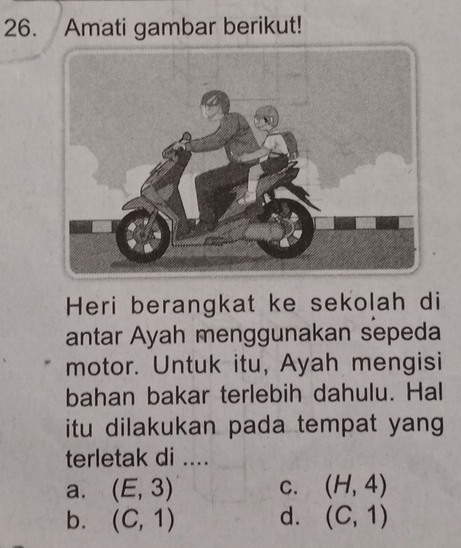 Amati gambar berikut!
Heri berangkat ke sekolah di
antar Ayah menggunakan sepeda
motor. Untuk itu, Ayah mengisi
bahan bakar terlebih dahulu. Hal
itu dilakukan pada tempat yang 
terletak di ....
a. (E,3) C. (H,4)
b. (C,1) d. (C,1)