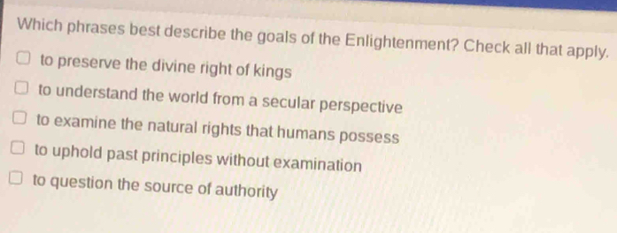 Which phrases best describe the goals of the Enlightenment? Check all that apply.
to preserve the divine right of kings
to understand the world from a secular perspective
to examine the natural rights that humans possess
to uphold past principles without examination
to question the source of authority