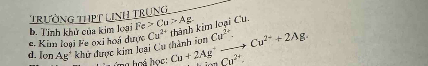 TRƯỜNG THPT LINH TRUNG 
b. Tính khử của kim loại Fe>Cu>Ag. 
d. Ion Ag^+ khử được kim loại Cu thành ion Cu+2Ag^+to Cu^(2+)+2Ag. thành kim loại Cu. 
c. Kim loại Fe oxi hoá được Cu^(2+) Cu^(2+). 
ng hoá học:
Cu^(2+).