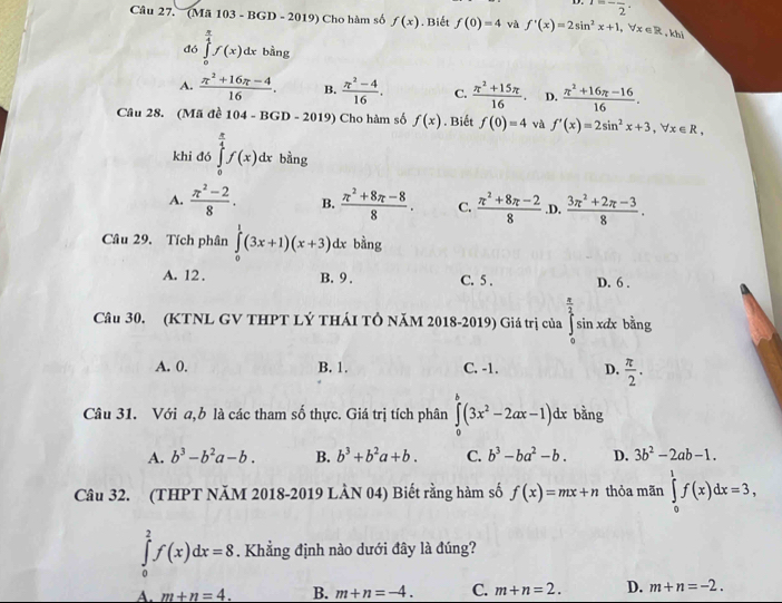 ^-frac 2·
Câu 27.  (Mã 103 - BGD - 2019) Cho hàm số f(x). Biết f(0)=4 và f'(x)=2sin^2x+1,forall x∈ R khi
đó ∈tlimits _0^((frac π)4)f(x)dx bàng
A.  (π^2+16π -4)/16 . B.  (π^2-4)/16 . C.  (π^2+15π )/16 . D.  (π^2+16π -16)/16 .
Câu 28. (Mã đề 104-BGD-20 19) Cho hàm số f(x). Biết f(0)=4 và f'(x)=2sin^2x+3,forall x∈ R,
khi đó ∈tlimits _0^((frac π)4)f(x)dx bằng
A.  (π^2-2)/8 . B.  (π^2+8π -8)/8 . C.  (π^2+8π -2)/8  .D.  (3π^2+2π -3)/8 .
Câu 29. Tích phân ∈tlimits _0^(1(3x+1)(x+3). dx bằng
A. 12 . B. 9 . C. 5 . D. 6 .
Câu 30. (KTNL GV THPT LÝ THÁI TÔ NăM 2018-2019) Giá trị của ∈t _i^(frac π)2)si n xdx bằng
A. 0. B. 1. C. -1. D.  π /2 .
Câu 31. Với a,b là các tham số thực. Giá trị tích phân ∈tlimits _0^(8(3x^2)-2ax-1)dx bằng
A. b^3-b^2a-b. B. b^3+b^2a+b. C. b^3-ba^2-b. D. 3b^2-2ab-1.
Câu 32. (THPT NăM 2018-2019 LÂN 04) Biết rằng hàm số f(x)=mx+n thỏa mãn ∈tlimits _0^1f(x)dx=3,
∈tlimits _0^2f(x)dx=8. Khẳng định nào dưới đây là đúng?
A. m+n=4. B. m+n=-4. C. m+n=2. D. m+n=-2.