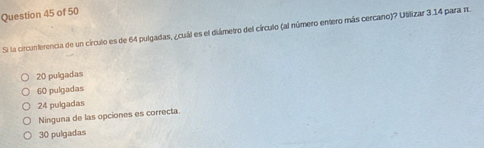 Si la circunferencia de un círculo es de 64 pulgadas, ¿cuál es el diámetro del círculo (al número entero más cercano)? Utilizar 3.14 para π.
20 pulgadas
60 pulgadas
24 pulgadas
Ninguna de las opciones es correcta.
30 pulgadas