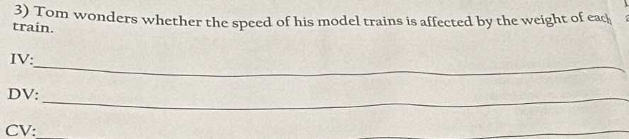 Tom wonders whether the speed of his model trains is affected by the weight of eac 
train. 
_ 
IV: 
DV:_ 
CV: 
_