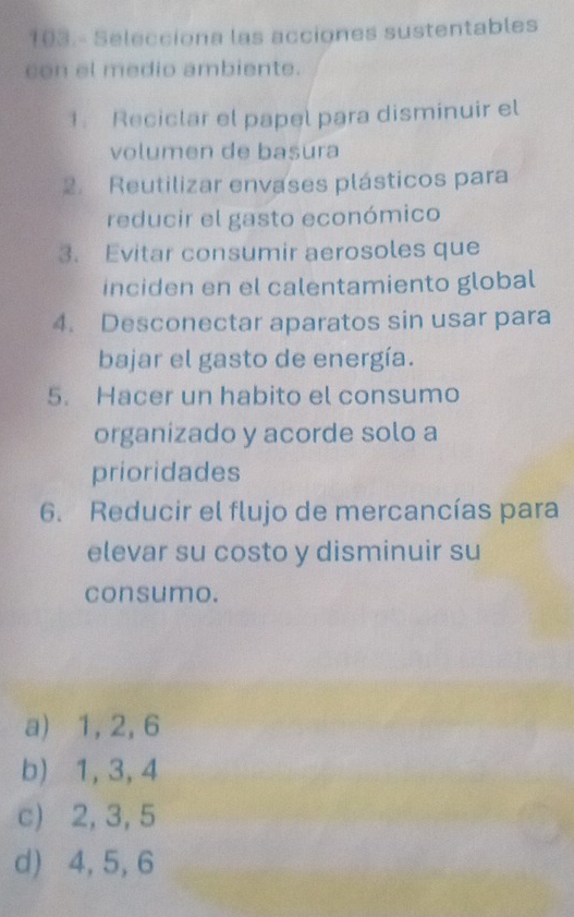 103.- Selecciona las acciones sustentables
con el medio ambiente.
1. Reciclar el papel para disminuir el
volumen de basura
2. Reutilizar envases plásticos para
reducir el gasto económico
3. Evitar consumir aerosoles que
inciden en el calentamiento global
4. Desconectar aparatos sin usar para
bajar el gasto de energía.
5. Hacer un habito el consumo
organizado y acorde solo a
prioridades
6. Reducir el flujo de mercancías para
elevar su costo y disminuir su
consumo.
a) 1, 2, 6
b) 1, 3, 4
c) 2, 3, 5
d) 4, 5, 6