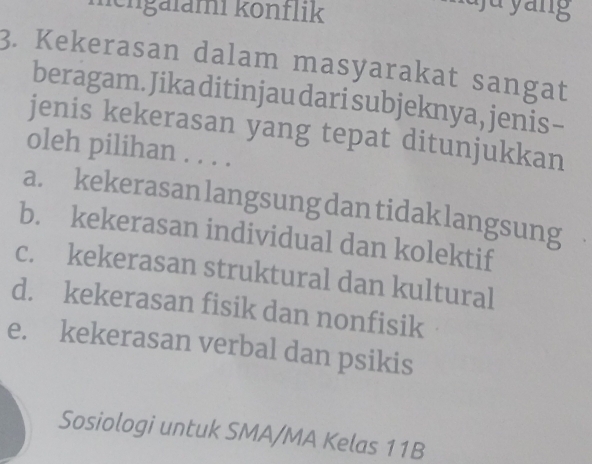 hengalami könflik
ju yang
3. Kekerasan dalam masyarakat sangat
beragam. Jika ditinjau dari subjeknya, jenis-
jenis kekerasan yang tepat ditunjukkan
oleh pilihan . . . .
a. kekerasanlangsungdantidaklangsung
b. kekerasan individual dan kolektif
c. kekerasan struktural dan kultural
d. kekerasan fisik dan nonfisik
e. kekerasan verbal dan psikis
Sosiologi untuk SMA/MA Kelas 11B