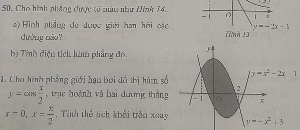 (³)
50. Cho hình phẳng được tô màu như Hình 14.
-1 0 1 x
a) Hình phẳng đó được giới hạn bởi các y=-2x+1
đường nào?
Hình 13
b) Tính diện tích hình phẳng đó.
1. Cho hình phẳng giới hạn bởi đồ thị hàm số
y=cos  x/2  , trục hoành và hai đường thắng
x=0,x= π /2 . Tính thể tích khối tròn xoay