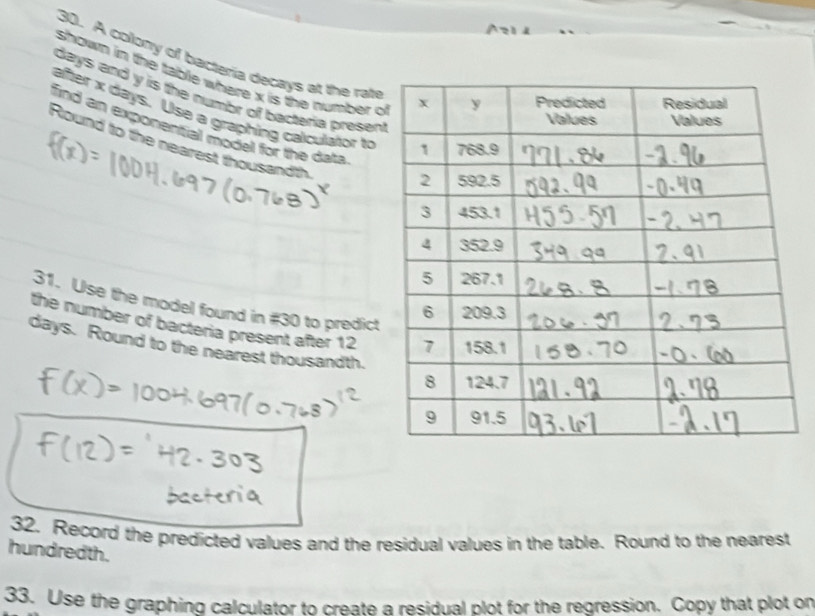 A colony of bacteria decays at the rat 
shown in the table where x is the number
days and y is the numbr of bacteria presen 
after x days. Use a graphing calculator to 
find an exponential model for the dat 
Round to the nearest thousandth 
31. Use the model found in #30 to predict 
the number of bacteria present after 12
days. Round to the nearest thousandth. 
32. Record the predicted values and the residual values in the table. Round to the nearest 
hundredth. 
33. Use the graphing calculator to create a residual plot for the regression. Copy that plot on