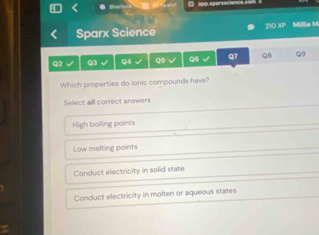 app.sparxscience.com
Sher
21 ob+b+2 
Sparx Science Millie M
Q2 Q3 Q4 Q5 Q6 Q7 Q8 Q9
Which properties do ionic compounds have?
Select all correct answers
High boiling points
Low melting points
Conduct electricity in solid state
Conduct electricity in molten or aqueous states