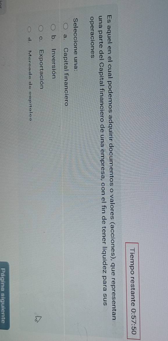 Tiempo restante 0:57:50
Es aquel en el cual podemos adquirir documentos o valores (acciones), que representan
una parte del Capital financiero de una empresa, con el fin de tener liquidez para sus
operaciones
Seleccione una:
a. Capital financiero
b. Inversión
c. Exportación
d. Meroado de capitalc
Página siguiente