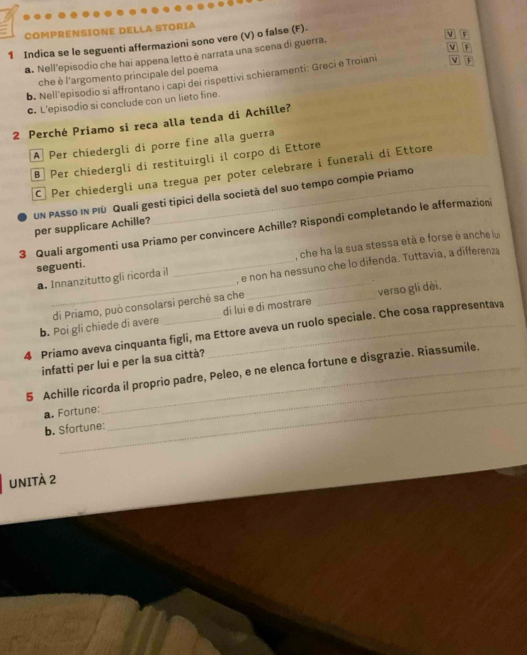 COMPRENSIONE DELLA STORIA
F
1 Indica se le seguenti affermazioni sono vere (V) o false (F).
ν F
a. Nell’episodio che hai appena letto è narrata una scena di guerra,
che è l'argomento principale del poema
b. Nell'episodio si affrontano i capi dei rispettivi schieramenti: Greci e Troiani
V F
c. L'episodio si conclude con un lieto fine.
2 Perché Priamo si reca alla tenda di Achille?
A Per chiedergli di porre fine alla guerra
B Per chiedergli di restituirgli il corpo di Ettore
C Per chiedergli una tregua per poter celebrare i funerali di Ettore
UN PASSo IN PIù Quali gesti tipici della società del suo tempo compie Priamo
per supplicare Achille?
3 Quali argomenti usa Priamo per convincere Achille? Rispondi completando le affermazioni
a. Innanzitutto gli ricorda il __, che ha la sua stessa età e forse è anche lui
, e non ha nessuno che lo difenda. Tuttavia, a differenza
seguenti.
di Priamo, può consolarsi perché sa che
b. Poi gli chiede di avere di lui e di mostrare _verso gli dèi.
4 Priamo aveva cinquanta figli, ma Ettore aveva un ruolo speciale. Che cosa rappresentava
infatti per lui e per la sua città?
_
5 Achille ricorda il proprio padre, Peleo, e ne elenca fortune e disgrazie. Riassumile.
a. Fortune:
b. Sfortune:
_
UNITÀ 2