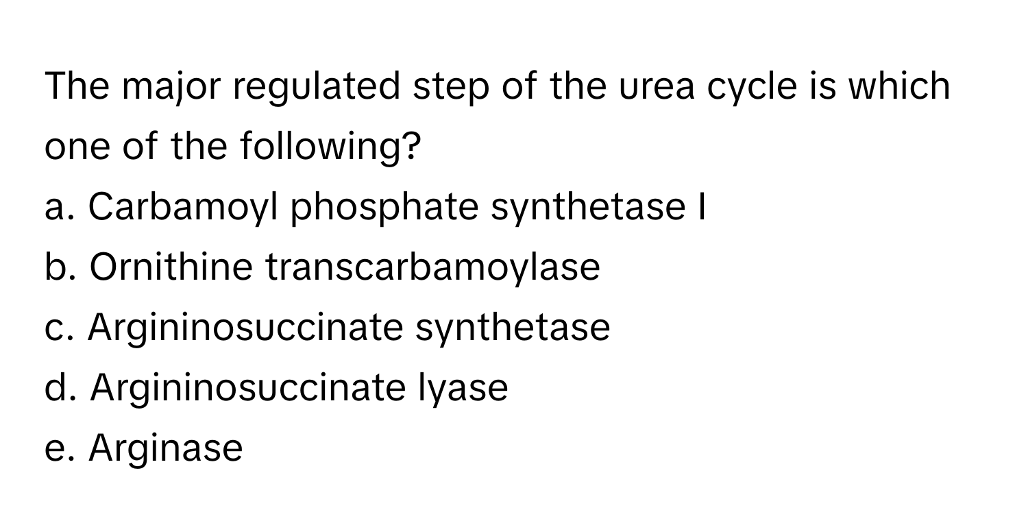 The major regulated step of the urea cycle is which one of the following?

a. Carbamoyl phosphate synthetase I
b. Ornithine transcarbamoylase
c. Argininosuccinate synthetase
d. Argininosuccinate lyase
e. Arginase