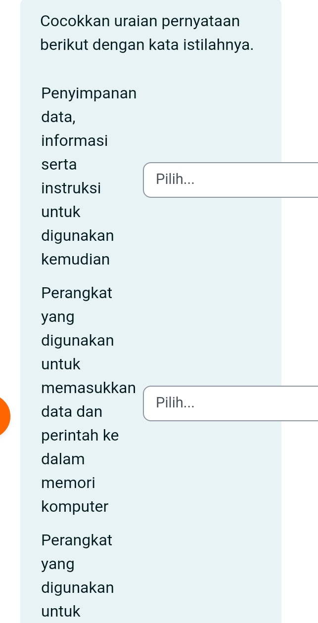 Cocokkan uraian pernyataan 
berikut dengan kata istilahnya. 
Penyimpanan 
data, 
informasi 
serta 
Pilih... 
instruksi 
untuk 
digunakan 
kemudian 
Perangkat 
yang 
digunakan 
untuk 
memasukkan 
Pilih... 
data dan 
perintah ke 
dalam 
memori 
komputer 
Perangkat 
yang 
digunakan 
untuk