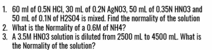 60 ml of 0.5N HCl, 30 mL of 0.2N AgNO3, 50 mL of 0.35N HNO3 and
50 mL of 0.1N of H2SO4 is mixed. Find the normality of the solution 
2. What is the Normality of a 0.6M of NH4? 
3. A 3.5M HNO3 solution is diluted from 2500 mL to 4500 mL. What is 
the Normality of the solution?