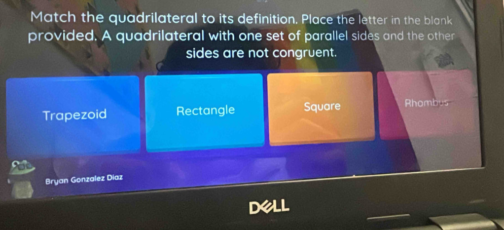 Match the quadrilateral to its definition. Place the letter in the blank
provided. A quadrilateral with one set of parallel sides and the other
sides are not congruent.
Trapezoid Rectangle Square
Rhombus
Bryan Gonzalez Diaz
Dell