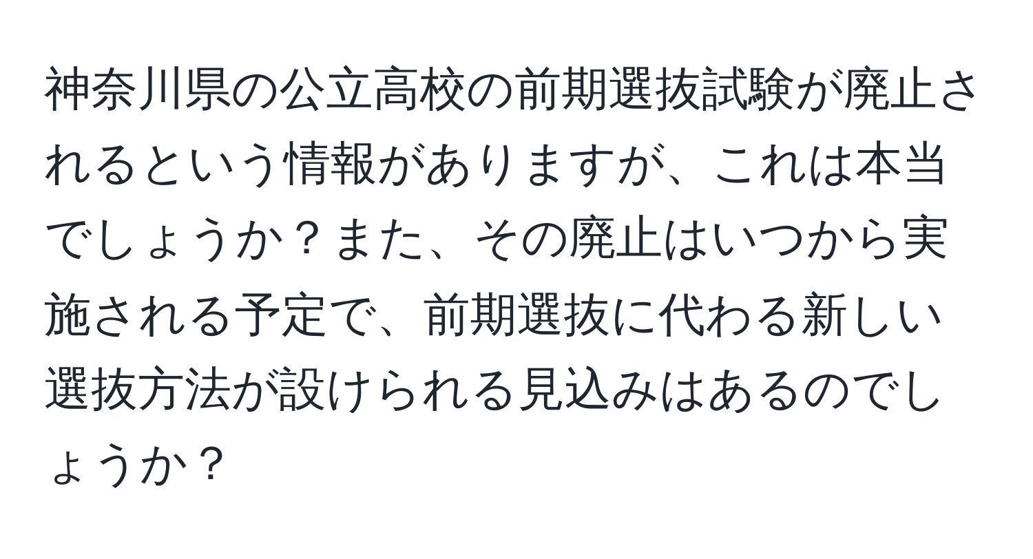 神奈川県の公立高校の前期選抜試験が廃止されるという情報がありますが、これは本当でしょうか？また、その廃止はいつから実施される予定で、前期選抜に代わる新しい選抜方法が設けられる見込みはあるのでしょうか？