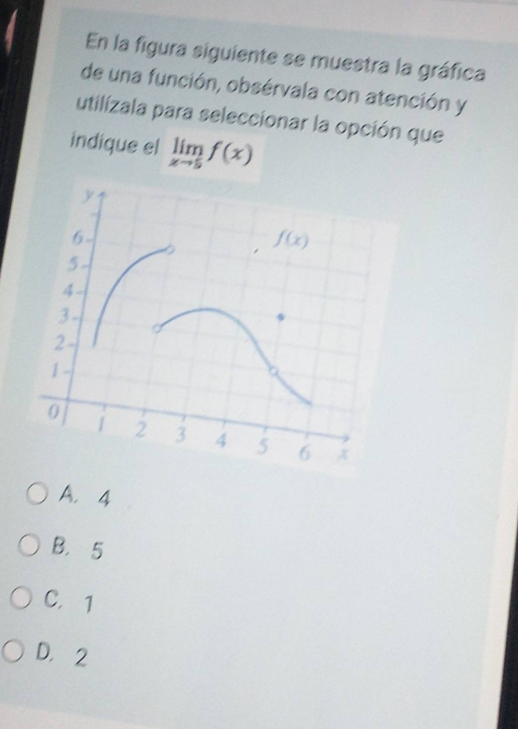 En la figura siguiente se muestra la gráfica
de una función, obsérvala con atención y
utilizala para seleccionar la opción que
indique el limlimits _xto 5f(x)
A. 4
B. 5
C. 1
D， 2