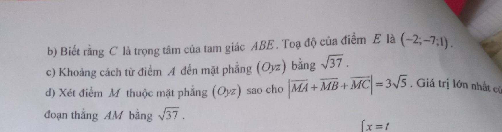 Biết rằng C là trọng tâm của tam giác ABE. Toạ độ của điểm E là (-2;-7;1). 
c) Khoảng cách từ điểm A đến mặt phẳng (Oyz) bằng sqrt(37). 
d) Xét điểm Mỹ thuộc mặt phẳng (Oyz) sao cho |vector MA+vector MB+vector MC|=3sqrt(5). Giá trị lớn nhất cử 
đoạn thắng AM bằng sqrt(37).
(x=t