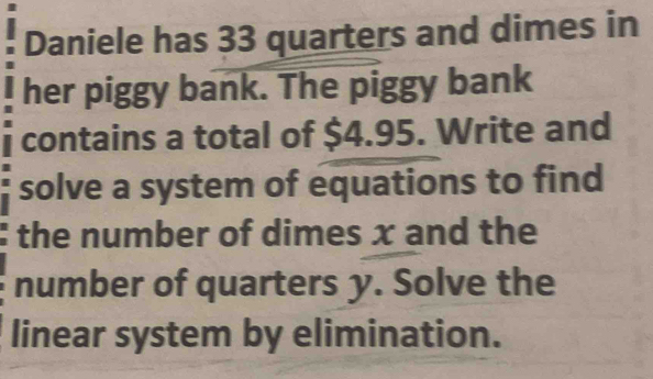 Daniele has 33 quarters and dimes in 
her piggy bank. The piggy bank 
contains a total of $4.95. Write and 
solve a system of equations to find 
the number of dimes x and the 
number of quarters y. Solve the 
linear system by elimination.