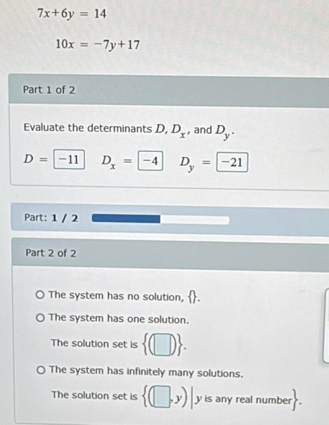 7x+6y=14
10x=-7y+17
Part 1 of 2
Evaluate the determinants D, D_x , and D_y.
D=| -11 D_x=-4 D_y= -21
Part: 1 / 2
Part 2 of 2
The system has no solution,
The system has one solution.
The solution set is  (□ ).
The system has infinitely many solutions.
The solution set is  (□ ,y)|y y is any real numbe  .