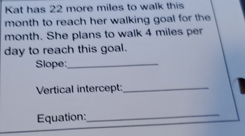 Kat has 22 more miles to walk this 
month to reach her walking goal for the
month. She plans to walk 4 miles per
day to reach this goal. 
Slope:_ 
Vertical intercept:_ 
Equation: 
_