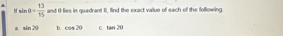 If sin θ = 13/15  and θlies in quadrant II, find the exact value of each of the following.
a sin 20 b. cos 2θ C. tan 2θ