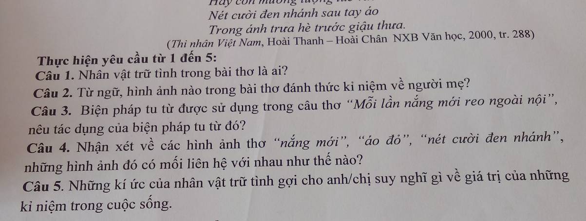 Hay con muơng 
Nét cười đen nhánh sau tay áo 
Trong ánh trưa hè trước giậu thưa. 
(Thi nhân Việt Nam, Hoài Thanh - Hoài Chân NXB Văn học, 2000, tr. 288) 
Thực hiện yêu cầu từ 1 đến 5: 
Câu 1. Nhân vật trữ tình trong bài thơ là ai? 
Câu 2. Từ ngữ, hình ảnh nào trong bài thơ đánh thức kỉ niệm về người mẹ? 
Câu 3. Biện pháp tu từ được sử dụng trong câu thơ “Mỗi lần nắng mới reo ngoài nội”, 
têu tác dụng của biện pháp tu từ đó? 
Câu 4. Nhận xét về các hình ảnh thơ “nắng mới”, “áo đỏ”, “nét cười đen nhánh”, 
những hình ảnh đó có mối liên hệ với nhau như thế nào? 
Câu 5. Những kí ức của nhân vật trữ tình gợi cho anh/chị suy nghĩ gì về giá trị của những 
ki niệm trong cuộc sống.