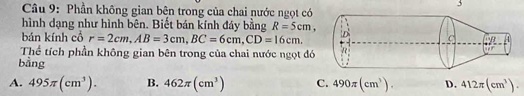 Phần không gian bện trong của chai nước ngọt có
hình dạng như hình bên. Biết bán kính đáy bằng R=5cm, 
bán kính cổ r=2cm, AB=3cm, BC=6cm, CD=16cm. 
Thể tích phần không gian bên trong của chai nước ngọt đó
bằng
A. 495π (cm^3). B. 462π (cm^3) C. 490π (cm^3). D. 412π (cm^3).