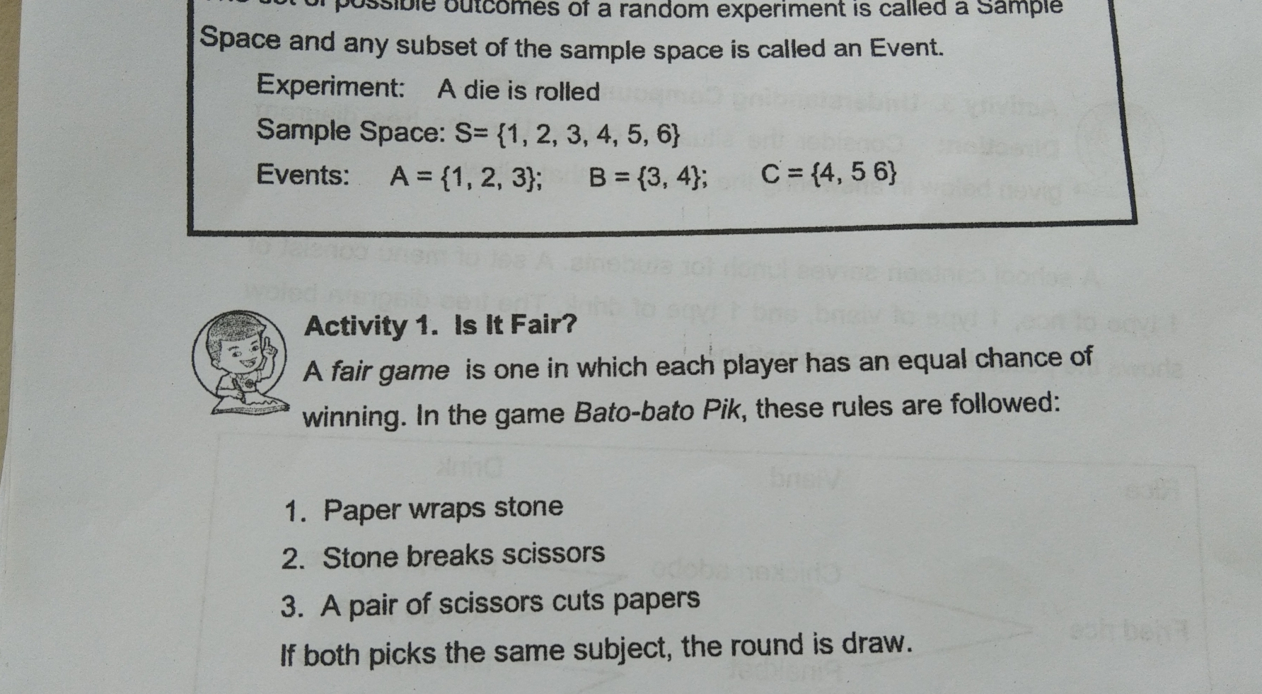 sossible outcomes of a random experiment is calied a sample
Space and any subset of the sample space is called an Event.
Experiment: ::   A die is rolled
Sample Space: S= 1,2,3,4,5,6
Events: A= 1,2,3 B= 3,4 C'= 4,5 6
Activity 1.  Is It Fair?
A fair game  is one in which each player has an equal chance of
winning. In the game Bato-bato Pik, these rules are followed:
1.  Paper wraps stone
2.  Stone breaks scissors
3.  A pair of scissors cuts papers
If both picks the same subject, the round is draw.