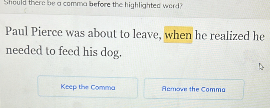 Should there be a comma before the highlighted word? 
Paul Pierce was about to leave, when he realized he 
needed to feed his dog. 
Keep the Comma Remove the Comma