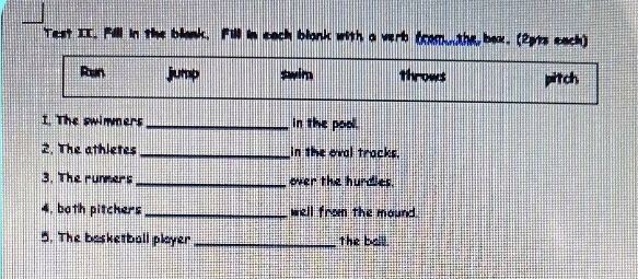 Test II. Fill in the blank, Fill in each blonk with a verb (com. the box. (2pts each) 
Ran jump swim Tirows pitch 
1. The swimmers _in the pool. 
2. The athletes _in the oval tracks. 
3. The rumners _over the hurdies. 
4, both pitchers _well from the mound. 
5. The basketball player _the ball.