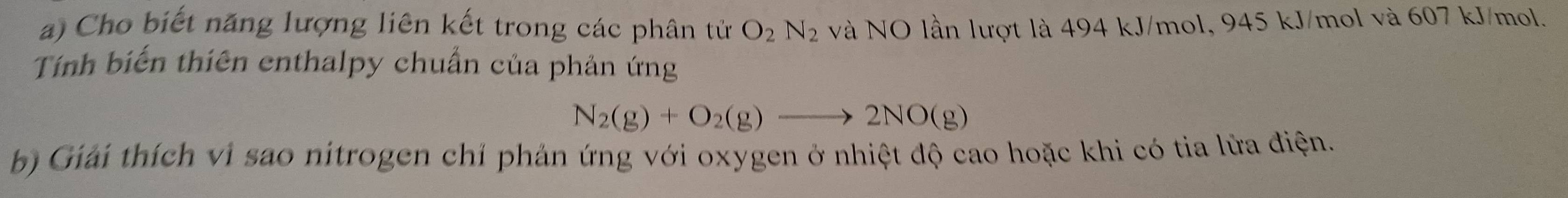 Cho biết năng lượng liên kết trong các phân tử O_2N_2 và NO lần lượt là 494 kJ/mol, 945 kJ/mol và 607 kJ/mol. 
Tính biến thiên enthalpy chuẩn của phản ứng
N_2(g)+O_2(g)to 2NO(g)
b) Giải thích vi sao nitrogen chỉ phản ứng với oxygen ở nhiệt độ cao hoặc khi có tia lửa điện.
