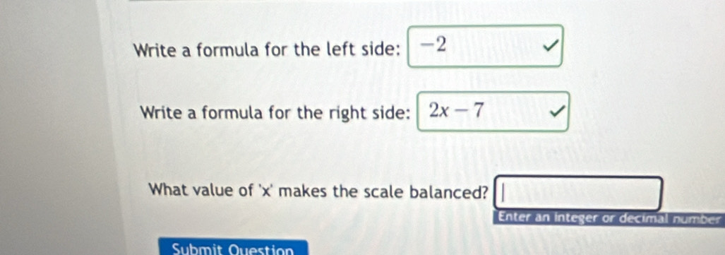 Write a formula for the left side: -2
Write a formula for the right side: 2x-7 、 
What value of ' x ' makes the scale balanced? □ □ 
Enter an integer or decimal number 
Submit Question