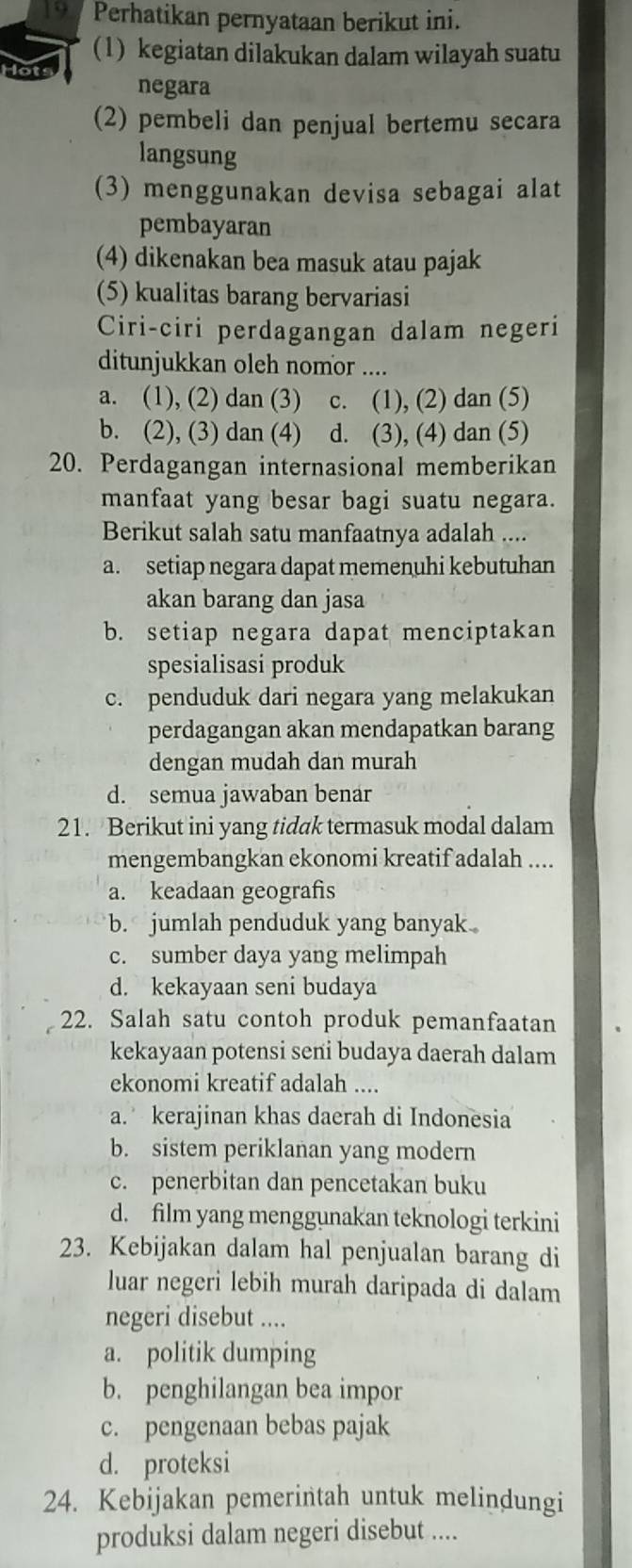 a Perhatikan pernyataan berikut ini.
(1) kegiatan dilakukan dalam wilayah suatu
negara
(2) pembeli dan penjual bertemu secara
langsung
(3) menggunakan devisa sebagai alat
pembayaran
(4) dikenakan bea masuk atau pajak
(5) kualitas barang bervariasi
Ciri-ciri perdagangan dalam negeri
ditunjukkan oleh nomor ....
a. (1), (2) dan (3) c. (1), (2) dan (5)
b. (2), (3) dan (4) d. (3), (4) dan (5)
20. Perdagangan internasional memberikan
manfaat yang besar bagi suatu negara.
Berikut salah satu manfaatnya adalah ....
a. setiap negara dapat memenuhi kebutuhan
akan barang dan jasa
b. setiap negara dapat menciptakan
spesialisasi produk
c. penduduk dari negara yang melakukan
perdagangan akan mendapatkan barang
dengan mudah dan murah
d. semua jawaban benar
21. Berikut ini yang tidak termasuk modal dalam
mengembangkan ekonomi kreatif adalah ....
a. keadaan geografis
b. jumlah penduduk yang banyak
c. sumber daya yang melimpah
d. kekayaan seni budaya
22. Salah satu contoh produk pemanfaatan
kekayaan potensi seni budaya daerah dalam
ekonomi kreatif adalah ....
a. kerajinan khas daerah di Indonesia
b. sistem periklanan yang modern
c. penerbitan dan pencetakan buku
d. film yang menggunakan teknologi terkini
23. Kebijakan dalam hal penjualan barang di
luar negeri lebih murah daripada di dalam
negeri disebut ....
a. politik dumping
b. penghilangan bea impor
c. pengenaan bebas pajak
d. proteksi
24. Kebijakan pemerintah untuk melindungi
produksi dalam negeri disebut ....