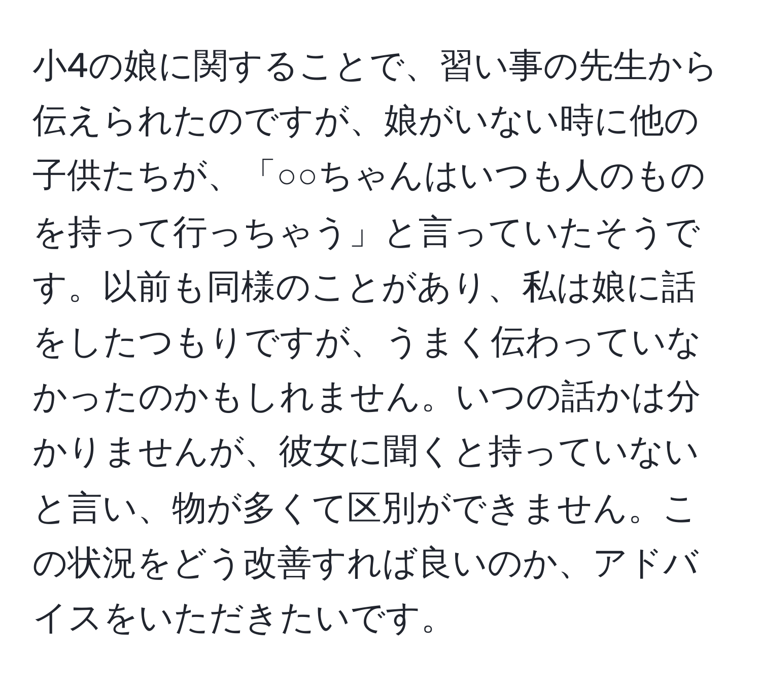 小4の娘に関することで、習い事の先生から伝えられたのですが、娘がいない時に他の子供たちが、「○○ちゃんはいつも人のものを持って行っちゃう」と言っていたそうです。以前も同様のことがあり、私は娘に話をしたつもりですが、うまく伝わっていなかったのかもしれません。いつの話かは分かりませんが、彼女に聞くと持っていないと言い、物が多くて区別ができません。この状況をどう改善すれば良いのか、アドバイスをいただきたいです。