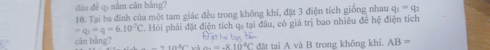 đầu đề q3 nằm cân bằng? 
10. Tại ba đỉnh của một tam giác đều trong không khí, đặt 3 điện tích giống nhau q_1=q_2
=q_3=q=6.10^(-7)C. Hỏi phải đặt điện tích qọ tại đâu, có giá trị bao nhiêu để hệ điện tích 
cân bǎng? AB=
-210^(-8)C và a_2=-8.10^(-8)C đặt tại A và B trong không khí.