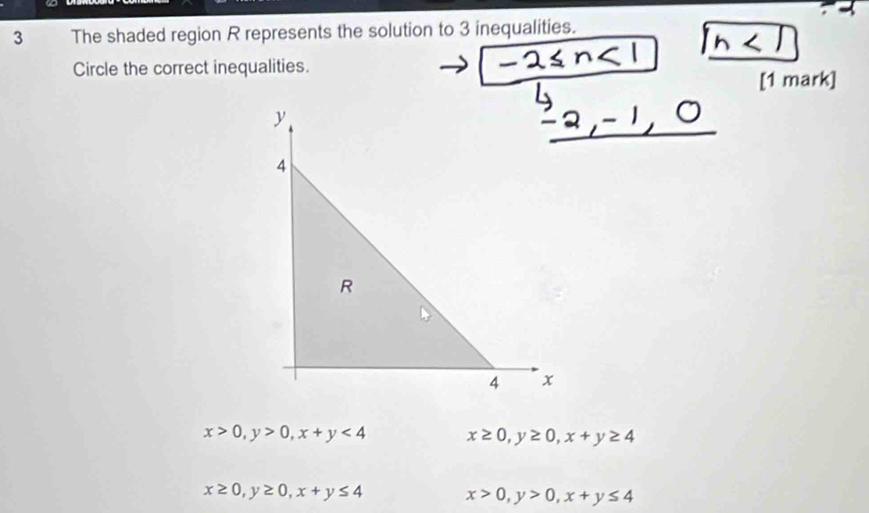 The shaded region R represents the solution to 3 inequalities.
Circle the correct inequalities.
[1 mark]
y
4
R
4 x
x>0, y>0, x+y<4</tex>
x≥ 0, y≥ 0, x+y≥ 4
x≥ 0, y≥ 0, x+y≤ 4
x>0, y>0, x+y≤ 4